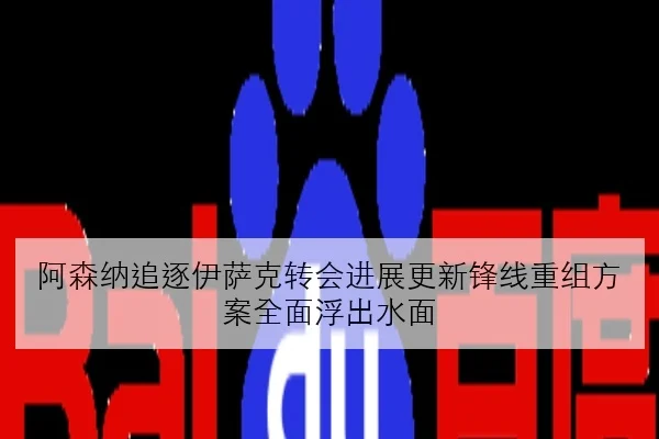 阿森纳追逐伊萨克转会进展更新锋线重组方案全面浮出水面