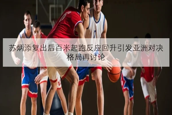 苏炳添复出后百米起跑反应回升引发亚洲对决格局再讨论