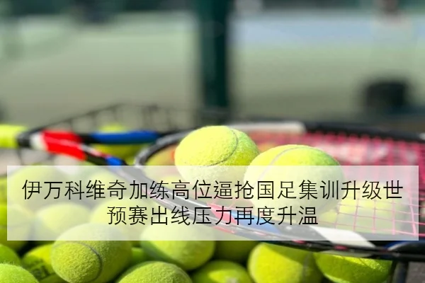 伊万科维奇加练高位逼抢国足集训升级世预赛出线压力再度升温